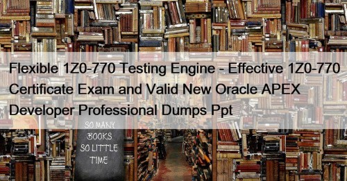 Flexible 1Z0-770 Testing Engine - Effective 1Z0-770 Certificate Exam and Valid New Oracle APEX Developer Professional Dumps Ppt